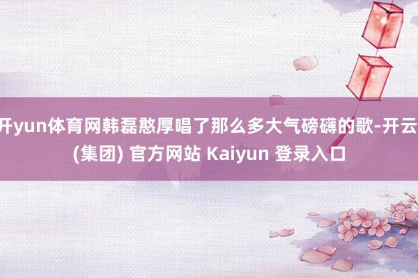 开yun体育网韩磊憨厚唱了那么多大气磅礴的歌-开云 (集团) 官方网站 Kaiyun 登录入口