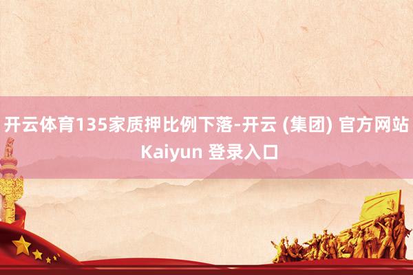 开云体育135家质押比例下落-开云 (集团) 官方网站 Kaiyun 登录入口
