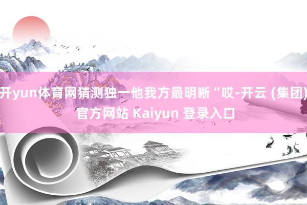 开yun体育网猜测独一他我方最明晰“哎-开云 (集团) 官方网站 Kaiyun 登录入口