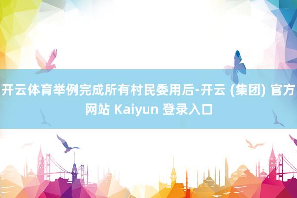 开云体育举例完成所有村民委用后-开云 (集团) 官方网站 Kaiyun 登录入口