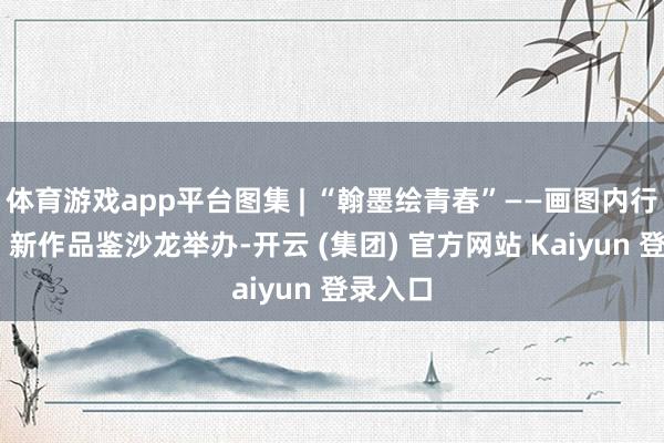 体育游戏app平台图集 | “翰墨绘青春”——画图内行王建新 新作品鉴沙龙举办-开云 (集团) 官方网站 Kaiyun 登录入口