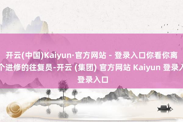 开云(中国)Kaiyun·官方网站 - 登录入口你看你离一个进修的往复员-开云 (集团) 官方网站 Kaiyun 登录入口