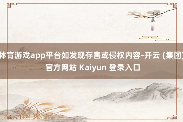 体育游戏app平台如发现存害或侵权内容-开云 (集团) 官方网站 Kaiyun 登录入口
