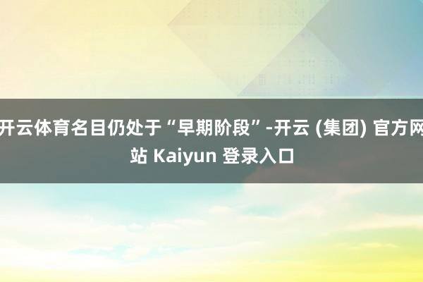开云体育名目仍处于“早期阶段”-开云 (集团) 官方网站 Kaiyun 登录入口