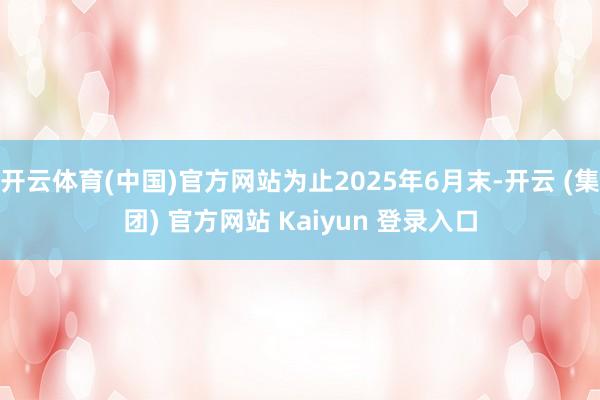 开云体育(中国)官方网站为止2025年6月末-开云 (集团) 官方网站 Kaiyun 登录入口