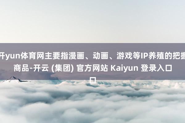开yun体育网主要指漫画、动画、游戏等IP养殖的把握商品-开云 (集团) 官方网站 Kaiyun 登录入口