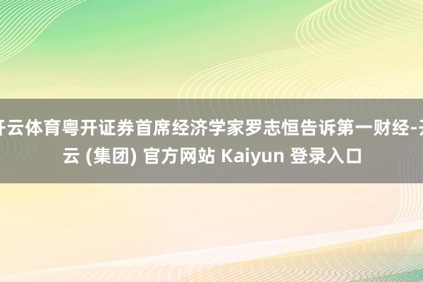 开云体育粤开证券首席经济学家罗志恒告诉第一财经-开云 (集团) 官方网站 Kaiyun 登录入口