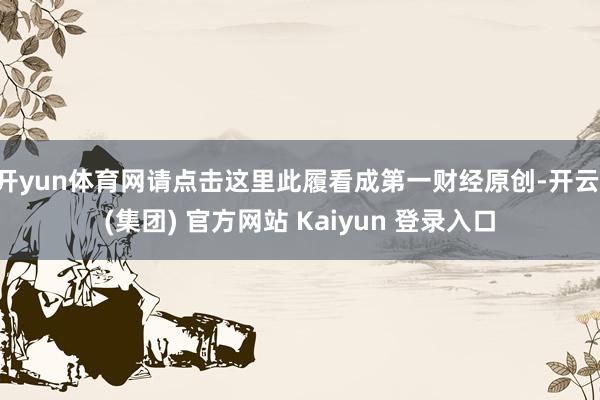 开yun体育网请点击这里此履看成第一财经原创-开云 (集团) 官方网站 Kaiyun 登录入口