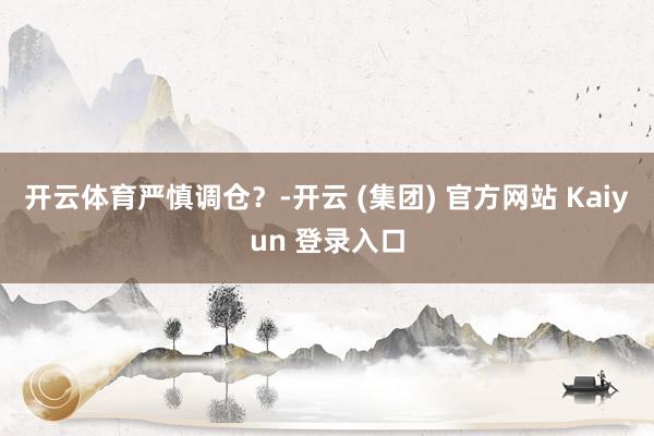 开云体育严慎调仓？-开云 (集团) 官方网站 Kaiyun 登录入口