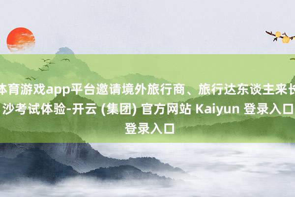 体育游戏app平台邀请境外旅行商、旅行达东谈主来长沙考试体验-开云 (集团) 官方网站 Kaiyun 登录入口
