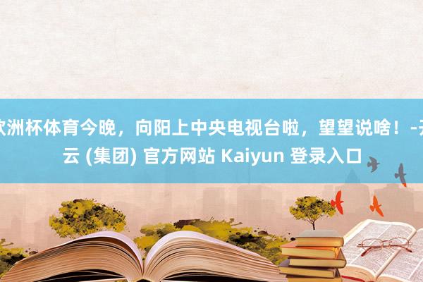 欧洲杯体育今晚，向阳上中央电视台啦，望望说啥！-开云 (集团) 官方网站 Kaiyun 登录入口
