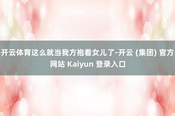 开云体育这么就当我方抱着女儿了-开云 (集团) 官方网站 Kaiyun 登录入口