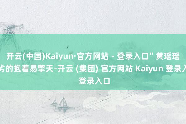 开云(中国)Kaiyun·官方网站 - 登录入口”黄瑶瑶拙劣的抱着易擎天-开云 (集团) 官方网站 Kaiyun 登录入口