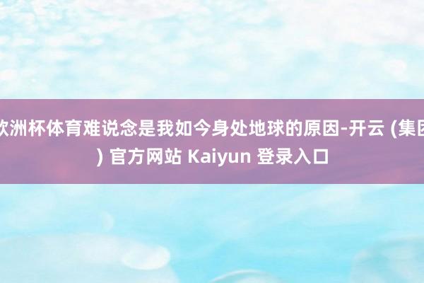欧洲杯体育难说念是我如今身处地球的原因-开云 (集团) 官方网站 Kaiyun 登录入口