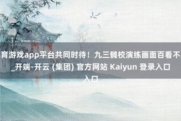 体育游戏app平台共同时待！九三雠校演练画面百看不厌_开端-开云 (集团) 官方网站 Kaiyun 登录入口