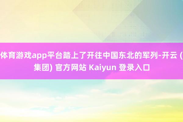 体育游戏app平台踏上了开往中国东北的军列-开云 (集团) 官方网站 Kaiyun 登录入口