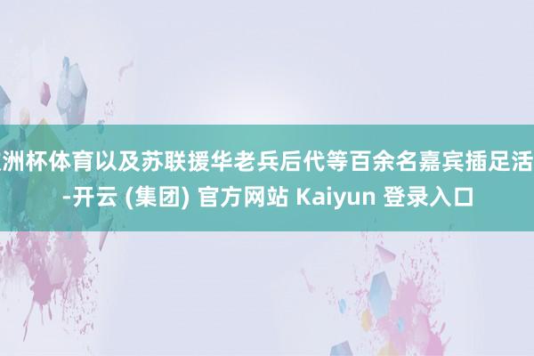 欧洲杯体育以及苏联援华老兵后代等百余名嘉宾插足活动-开云 (集团) 官方网站 Kaiyun 登录入口