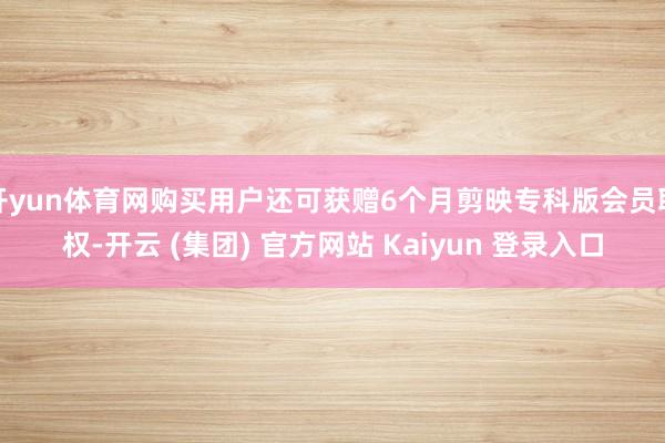 开yun体育网购买用户还可获赠6个月剪映专科版会员职权-开云 (集团) 官方网站 Kaiyun 登录入口