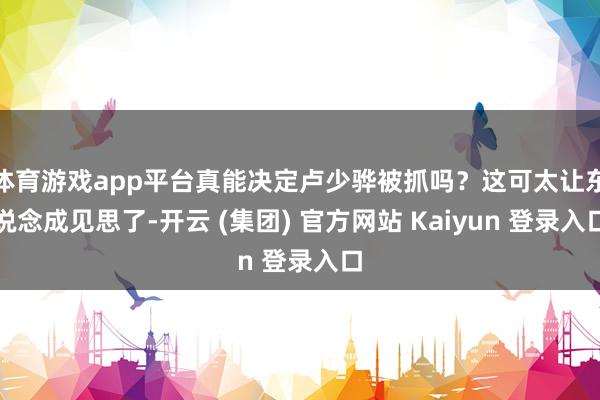 体育游戏app平台真能决定卢少骅被抓吗？这可太让东说念成见思了-开云 (集团) 官方网站 Kaiyun 登录入口