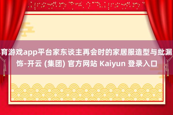体育游戏app平台家东谈主再会时的家居服造型与纰漏装饰-开云 (集团) 官方网站 Kaiyun 登录入口