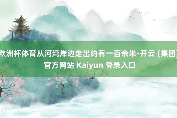 欧洲杯体育从河湾岸边走出约有一百余米-开云 (集团) 官方网站 Kaiyun 登录入口