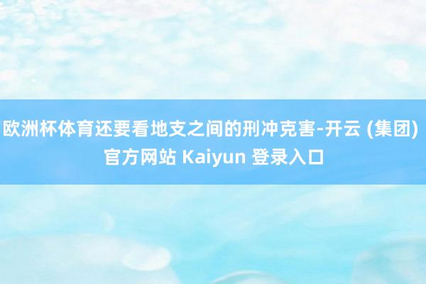 欧洲杯体育还要看地支之间的刑冲克害-开云 (集团) 官方网站 Kaiyun 登录入口
