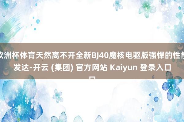 欧洲杯体育天然离不开全新BJ40魔核电驱版强悍的性能发达-开云 (集团) 官方网站 Kaiyun 登录入口
