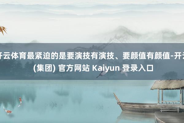 开云体育最紧迫的是要演技有演技、要颜值有颜值-开云 (集团) 官方网站 Kaiyun 登录入口