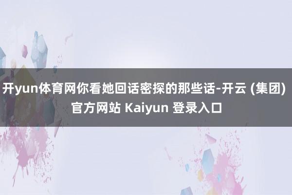 开yun体育网你看她回话密探的那些话-开云 (集团) 官方网站 Kaiyun 登录入口