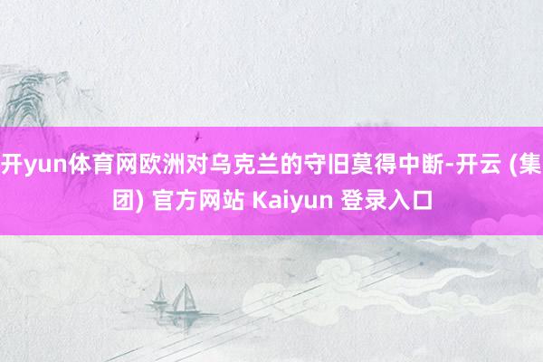 开yun体育网欧洲对乌克兰的守旧莫得中断-开云 (集团) 官方网站 Kaiyun 登录入口