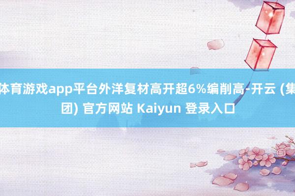 体育游戏app平台外洋复材高开超6%编削高-开云 (集团) 官方网站 Kaiyun 登录入口