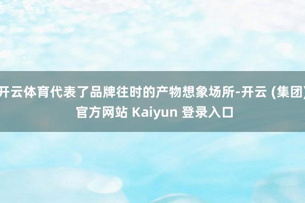 开云体育代表了品牌往时的产物想象场所-开云 (集团) 官方网站 Kaiyun 登录入口