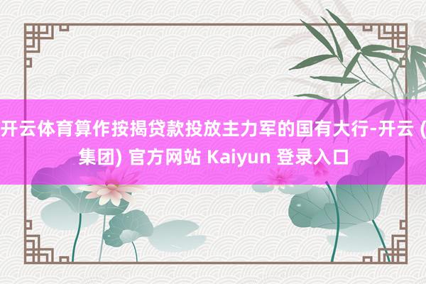开云体育　　算作按揭贷款投放主力军的国有大行-开云 (集团) 官方网站 Kaiyun 登录入口