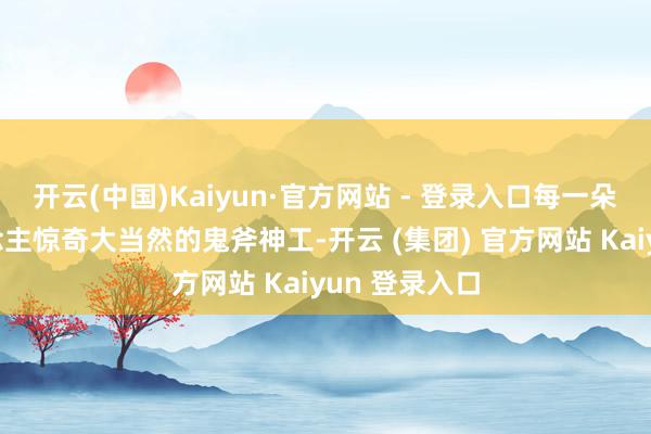 开云(中国)Kaiyun·官方网站 - 登录入口每一朵无不让东说念主惊奇大当然的鬼斧神工-开云 (集团) 官方网站 Kaiyun 登录入口
