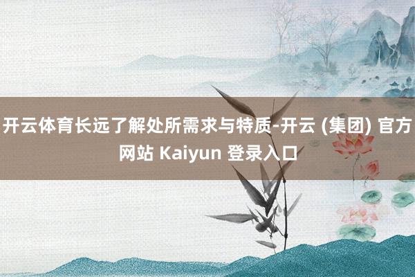 开云体育长远了解处所需求与特质-开云 (集团) 官方网站 Kaiyun 登录入口