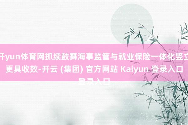 开yun体育网抓续鼓舞海事监管与就业保险一体化竖立更具收效-开云 (集团) 官方网站 Kaiyun 登录入口