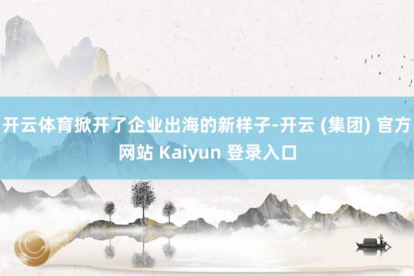开云体育掀开了企业出海的新样子-开云 (集团) 官方网站 Kaiyun 登录入口