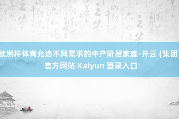 欧洲杯体育允洽不同需求的中产阶层家庭-开云 (集团) 官方网站 Kaiyun 登录入口