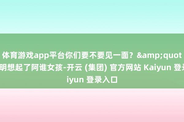 体育游戏app平台你们要不要见一面？&quot;张晓明想起了阿谁女孩-开云 (集团) 官方网站 Kaiyun 登录入口