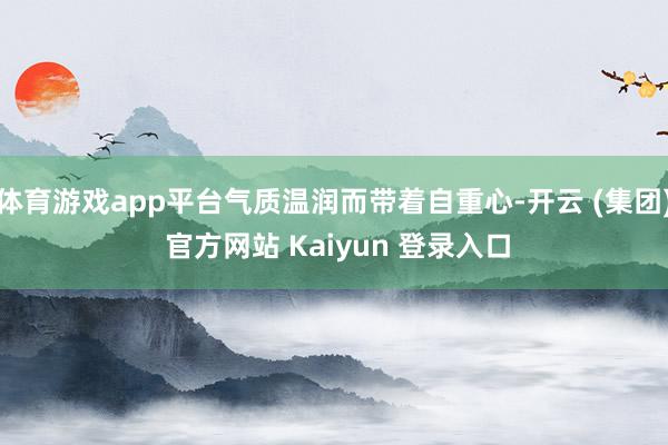 体育游戏app平台气质温润而带着自重心-开云 (集团) 官方网站 Kaiyun 登录入口