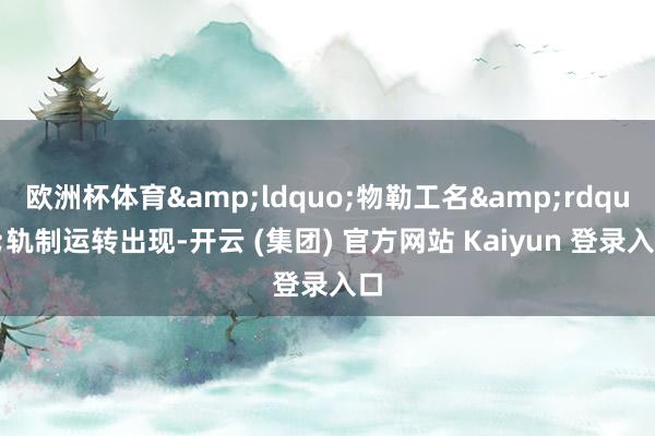 欧洲杯体育&ldquo;物勒工名&rdquo;轨制运转出现-开云 (集团) 官方网站 Kaiyun 登录入口