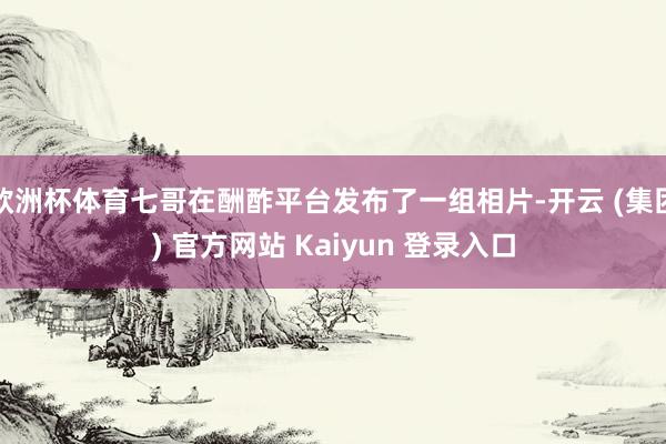 欧洲杯体育七哥在酬酢平台发布了一组相片-开云 (集团) 官方网站 Kaiyun 登录入口