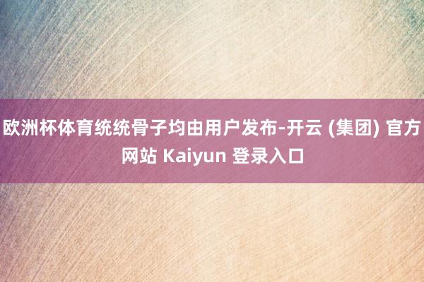 欧洲杯体育统统骨子均由用户发布-开云 (集团) 官方网站 Kaiyun 登录入口