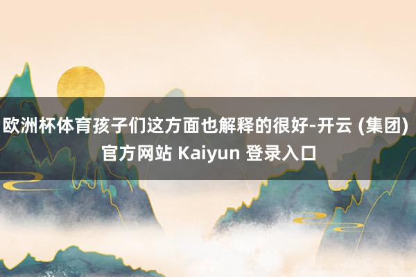 欧洲杯体育孩子们这方面也解释的很好-开云 (集团) 官方网站 Kaiyun 登录入口