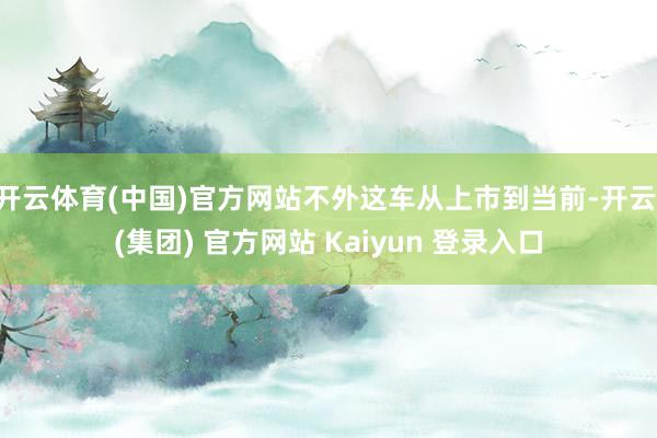 开云体育(中国)官方网站不外这车从上市到当前-开云 (集团) 官方网站 Kaiyun 登录入口