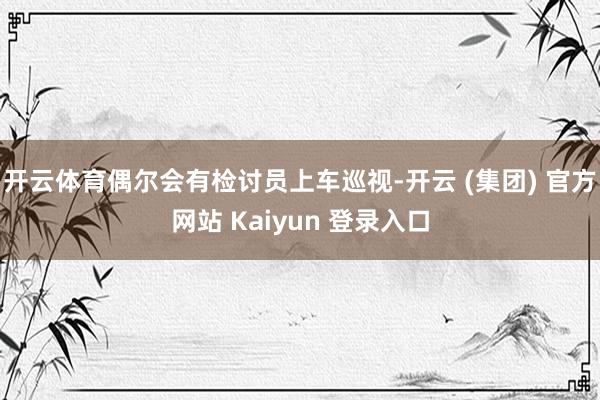 开云体育偶尔会有检讨员上车巡视-开云 (集团) 官方网站 Kaiyun 登录入口