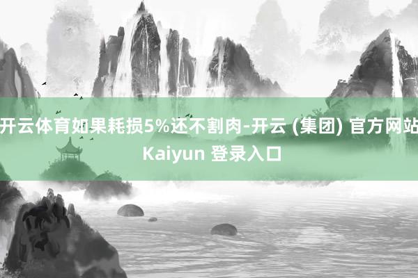 开云体育如果耗损5%还不割肉-开云 (集团) 官方网站 Kaiyun 登录入口