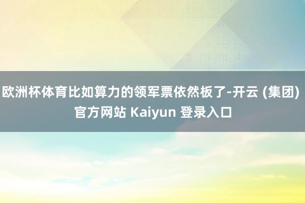 欧洲杯体育比如算力的领军票依然板了-开云 (集团) 官方网站 Kaiyun 登录入口