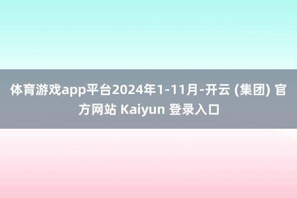 体育游戏app平台2024年1-11月-开云 (集团) 官方网站 Kaiyun 登录入口