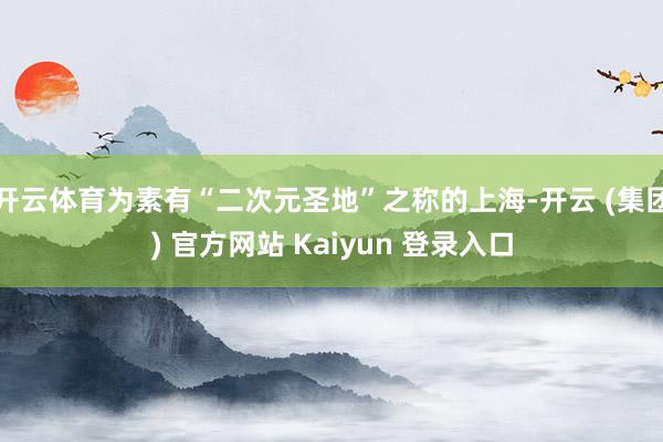 开云体育为素有“二次元圣地”之称的上海-开云 (集团) 官方网站 Kaiyun 登录入口